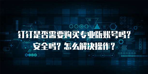 钉钉是否需要购买专业版账号吗?安全吗?怎么解决操作?