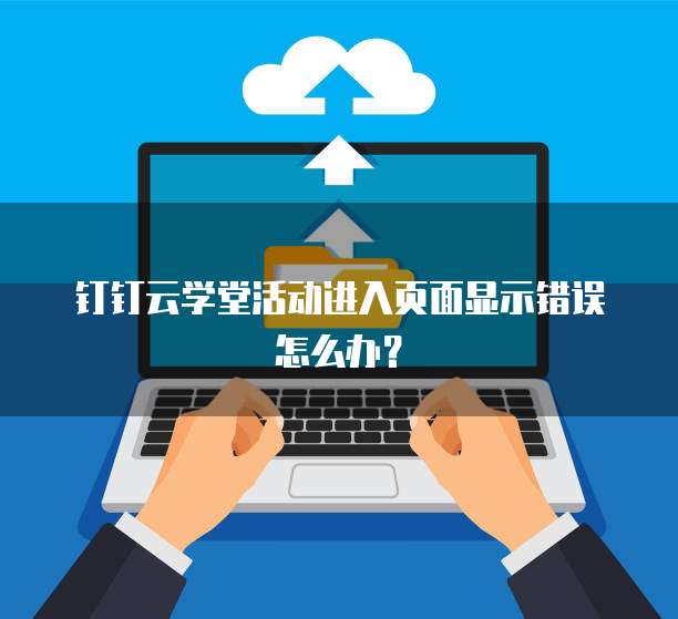 钉钉云学堂活动进入页面显示错误怎么办?