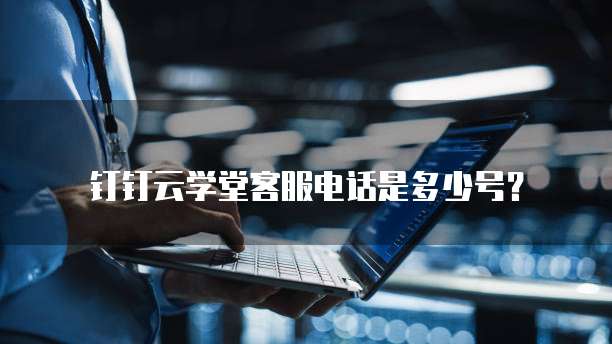 钉钉云学堂客服电话是多少号?