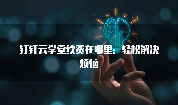 钉钉云学堂续费在哪里：轻松解决烦恼