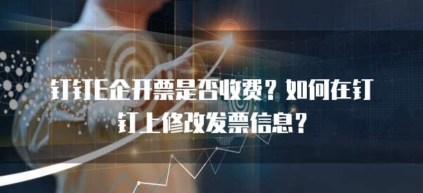 钉钉E企开票是否收费？如何在钉钉上修改发票信息？