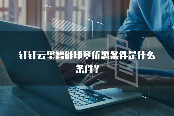 钉钉云玺智能印章优惠条件是什么条件?