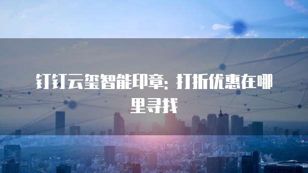 钉钉云玺智能印章: 打折优惠在哪里寻找