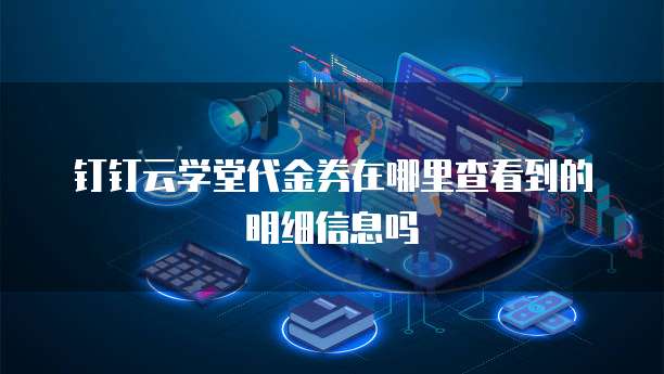 钉钉云学堂代金券在哪里查看到的明细信息吗