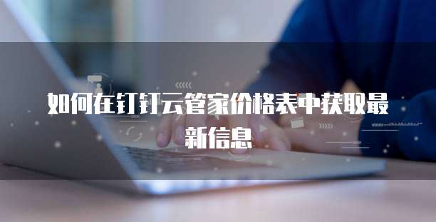 如何在钉钉云管家价格表中获取最新信息