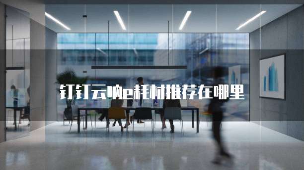 钉钉云呐e耗材推荐在哪里
