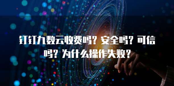 钉钉九数云收费吗？安全吗？可信吗？为什么操作失败？