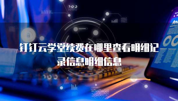 钉钉云学堂续费在哪里查看明细记录信息明细信息