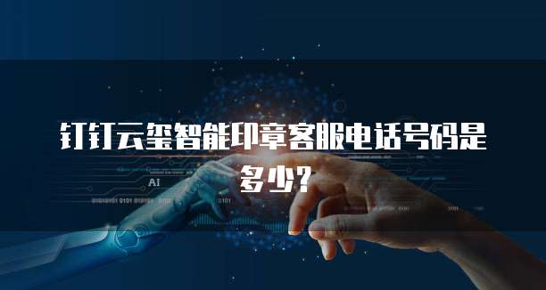 钉钉云玺智能印章客服电话号码是多少?