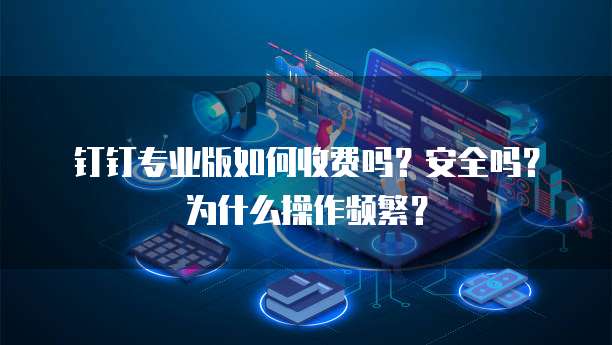 钉钉专业版如何收费吗?安全吗?为什么操作频繁?