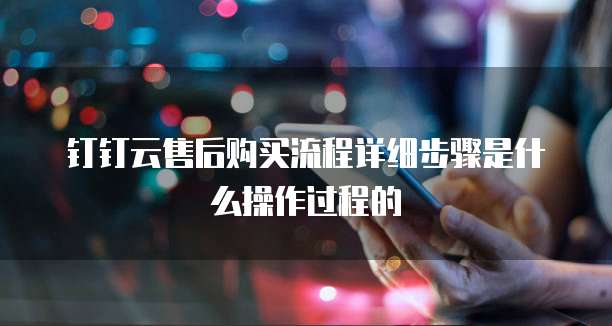 钉钉云售后购买流程详细步骤是什么操作过程的