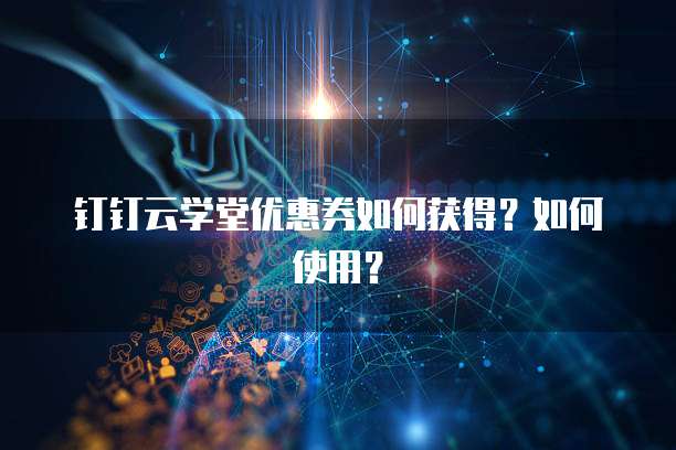 钉钉云学堂优惠券如何获得?如何使用?