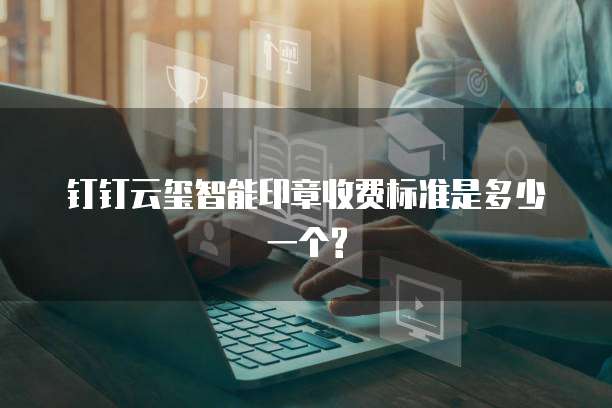 钉钉云玺智能印章收费标准是多少一个?