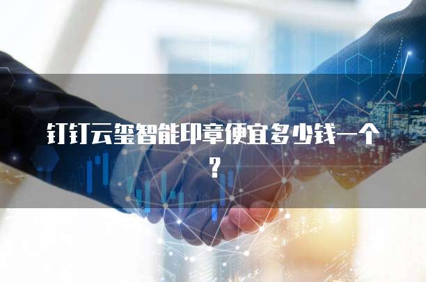 钉钉云玺智能印章便宜多少钱一个？