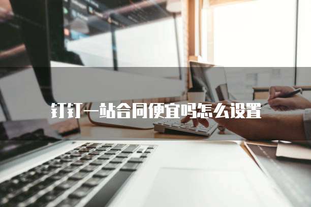 钉钉一站合同便宜吗怎么设置