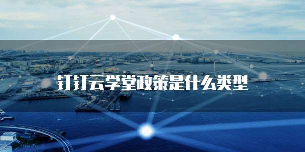 钉钉云学堂政策是什么类型