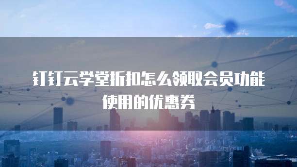 钉钉云学堂折扣怎么领取会员功能使用的优惠券