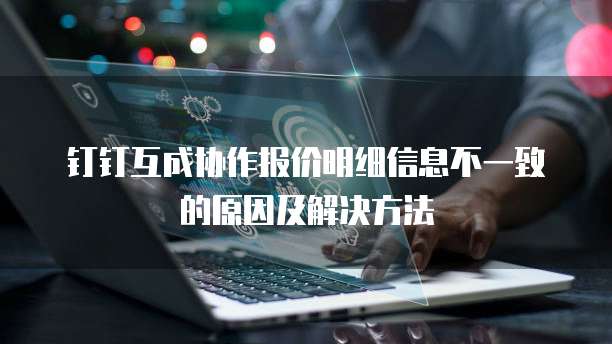 钉钉互成协作报价明细信息不一致的原因及解决方法
