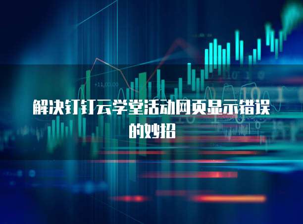 解决钉钉云学堂活动网页显示错误的妙招