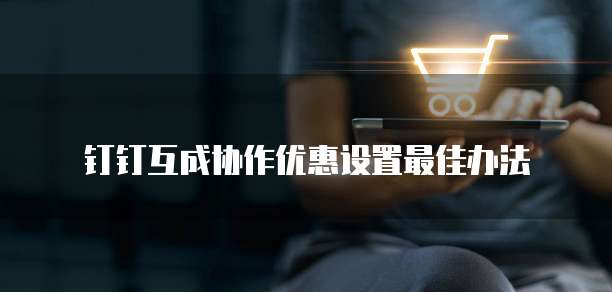 钉钉互成协作优惠设置最佳办法
