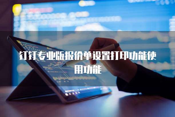 钉钉专业版报价单设置打印功能使用功能