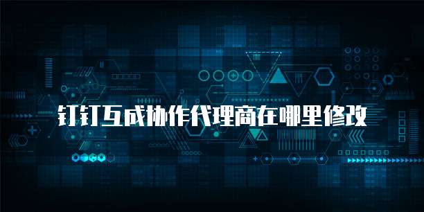 钉钉互成协作代理商在哪里修改