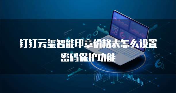 钉钉云玺智能印章价格表怎么设置密码保护功能