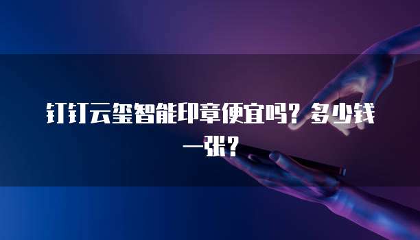 钉钉云玺智能印章便宜吗？多少钱一张？