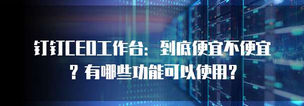 钉钉CEO工作台：到底便宜不便宜？有哪些功能可以使用？
