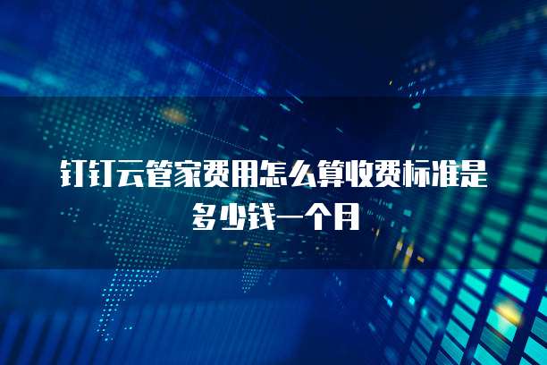 钉钉云管家费用怎么算收费标准是多少钱一个月