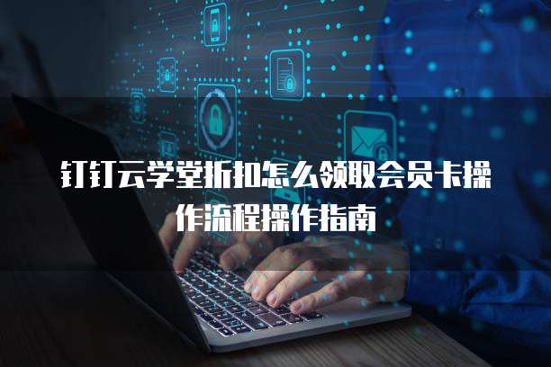钉钉云学堂折扣怎么领取会员卡操作流程操作指南