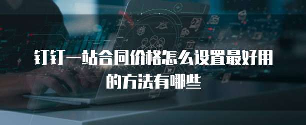钉钉一站合同价格怎么设置最好用的方法有哪些