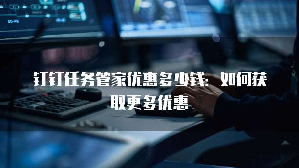 钉钉任务管家优惠多少钱:如何获取更多优惠