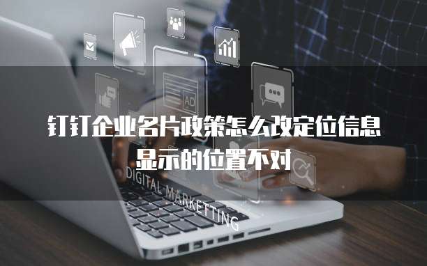 钉钉企业名片政策怎么改定位信息显示的位置不对