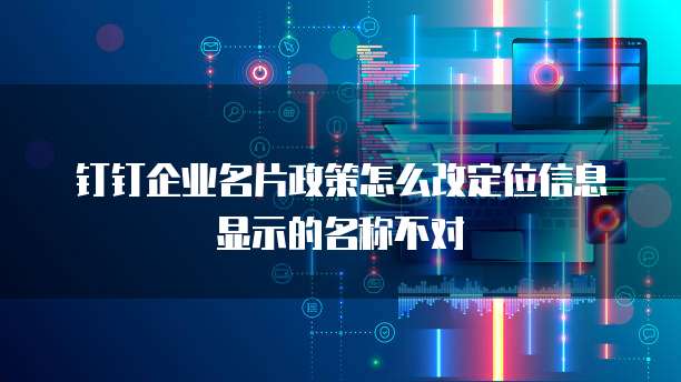 钉钉企业名片政策怎么改定位信息显示的名称不对