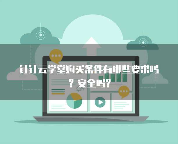 钉钉云学堂购买条件有哪些要求吗?安全吗?