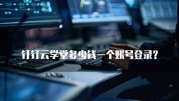 钉钉云学堂多少钱一个账号登录？