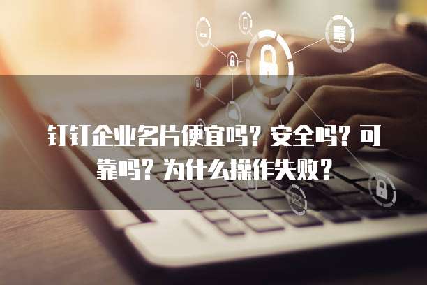 钉钉企业名片便宜吗?安全吗?可靠吗?为什么操作失败?