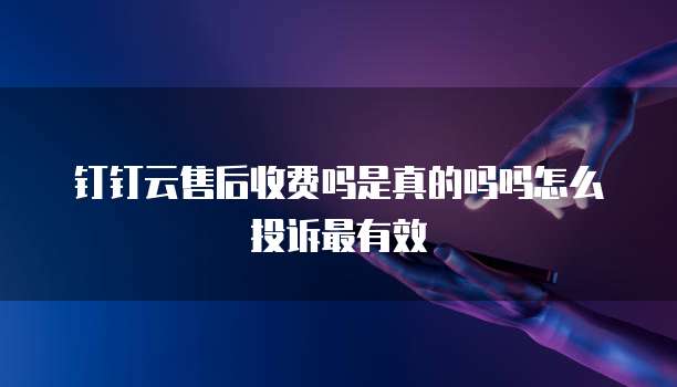 钉钉云售后收费吗是真的吗吗怎么投诉最有效