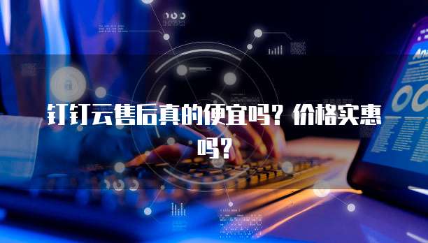 钉钉云售后真的便宜吗?价格实惠吗?