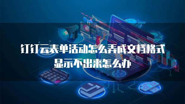 钉钉云表单活动怎么弄成文档格式显示不出来怎么办
