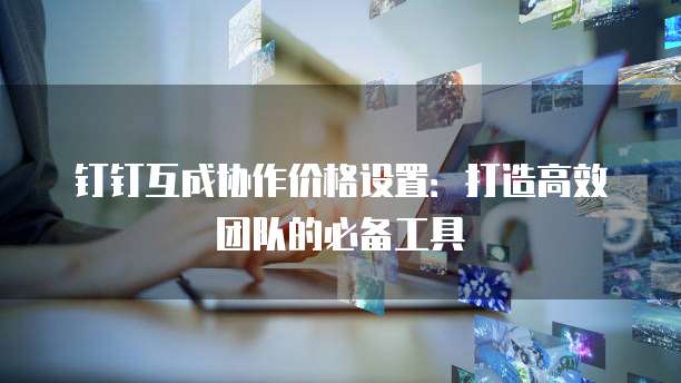 钉钉互成协作价格设置:打造高效团队的必备工具