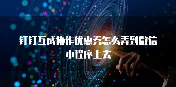 钉钉互成协作优惠券怎么弄到微信小程序上去