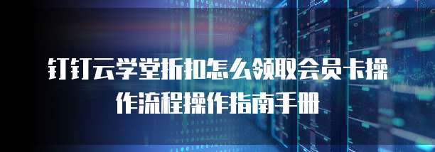 钉钉云学堂折扣怎么领取会员卡操作流程操作指南手册