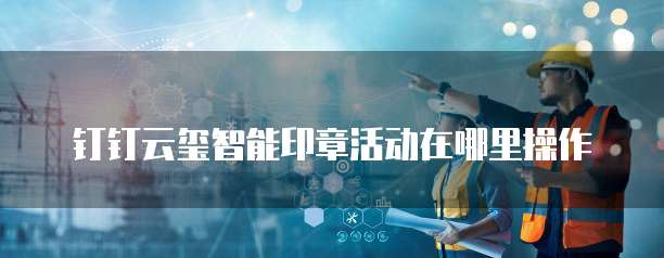 钉钉云玺智能印章活动在哪里操作