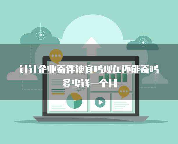 钉钉企业寄件便宜吗现在还能寄吗多少钱一个月