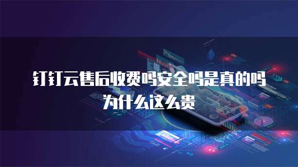 钉钉云售后收费吗安全吗是真的吗为什么这么贵