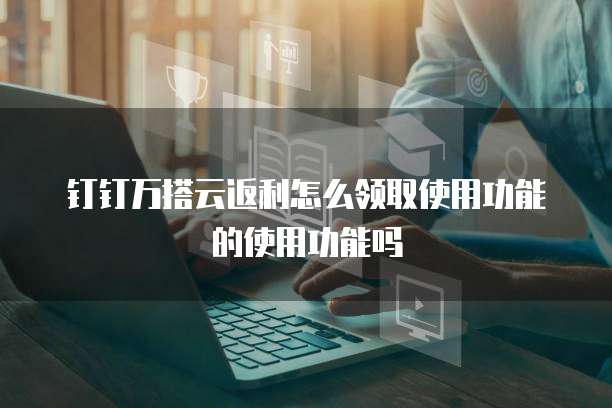 钉钉万搭云返利怎么领取使用功能的使用功能吗