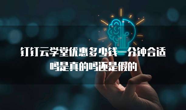 钉钉云学堂优惠多少钱一分钟合适吗是真的吗还是假的