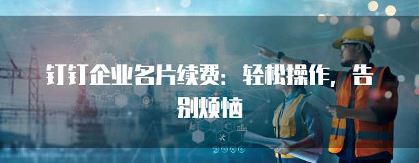 钉钉企业名片续费:轻松操作,告别烦恼